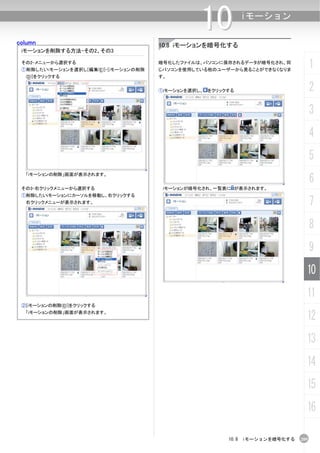 column
                                                 10          iモーション


                                      10.8 iモーションを暗号化する
 iモーションを削除する方法-その2、その3

 その2-メニューから選択する
 ①削除したいiモーションを選択し[編集(E)]-[iモーションの削除
                                      暗号化したファイルは、パソコンに保存されるデータが暗号化され、同
                                      じパソコンを使用している他のユーザーから見ることができなくなりま
                                                                                  1
  (D)]をクリックする                         す。


                                      ①iモーションを選択し、 をクリックする                        2
                                                                                  3
                                                                                  4
                                                                                  5
                                                                                  6
  「iモーションの削除」画面が表示されます。


 その3-右クリックメニューから選択する                   iモーションが暗号化され、一覧表に が表示されます。
 ①削除したいiモーションにカーソルを移動し、右クリックする
  右クリックメニューが表示されます。                                                               7
                                                                                  8
                                                                                  9
                                                                              10
                                                                              11
 ②[iモーションの削除(D)]をクリックする
  「iモーションの削除」画面が表示されます。
                                                                              12
                                                                              13
                                                                              14
                                                                              15
                                                                              16

                                                        10.8 iモーションを暗号化する   209
 