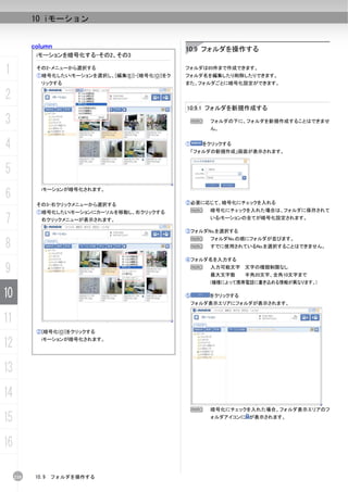 10 iモーション


           column                                  10.9 フォルダを操作する
            iモーションを暗号化する-その2、その3

1           その2-メニューから選択する
            ①暗号化したいiモーションを選択し、[編集(E)]-[暗号化(O)]をク
                                                   フォルダは65件まで作成できます。
                                                   フォルダ名を編集したり削除したりできます。
              リックする                                また、フォルダごとに暗号化設定ができます。

2
                                                   10.9.1 フォルダを新規作成する

3                                                   N      フォルダの下に、フォルダを新規作成することはできませ
                                                           ん。


4                                                  ①     をクリックする
                                                       「フォルダの新規作成」画面が表示されます。



5
6
              iモーションが暗号化されます。


            その3-右クリックメニューから選択する                    ②必要に応じて、暗号化にチェックを入れる
            ①暗号化したいiモーションにカーソルを移動し、右クリックする          N      暗号化にチェックを入れた場合は、フォルダに保存されて

7             右クリックメニューが表示されます。                            いるiモーションの全てが暗号化設定されます。

                                                   ③フォルダNo.を選択する


8
                                                    N      フォルダNo.の順にフォルダが並びます。
                                                    N      すでに使用されているNo.を選択することはできません。

                                                   ④フォルダ名を入力する

9                                                   N      入力可能文字 文字の種類制限なし
                                                           最大文字数     半角20文字、全角10文字まで
                                                           (機種によって携帯電話に書き込める情報が異なります。)

10                                                 ⑤       をクリックする
                                                    フォルダ表示エリアにフォルダが表示されます。


11
            ②[暗号化(O)]をクリックする

12            iモーションが暗号化されます。




13
14
                                                       N   暗号化にチェックを入れた場合、フォルダ表示エリアのフ

15                                                         ォルダアイコンに が表示されます。




16

     210    10.9   フォルダを操作する
 