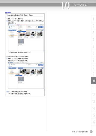 column
                                       10   iモーション


 フォルダを削除する方法-その2、その3

 その2-メニューから選択する
 ①削除したいフォルダを選択し、[編集(E)]-[フォルダの削除(L)]
                                                                   1
  をクリックする

                                                                   2
                                                                   3
                                                                   4
                                                                   5
                                                                   6
  「フォルダの削除」画面が表示されます。


 その3-右クリックメニューから選択する
 ①削除したいフォルダを右クリックする
  右クリックメニューが表示されます。                                                7
                                                                   8
                                                                   9
                                                               10
                                                               11
 ②[フォルダの削除(L)]をクリックする
  「フォルダの削除」画面が表示されます。
                                                               12
                                                               13
                                                               14
                                                               15
                                                               16

                                            10.9 フォルダを操作する   213
 