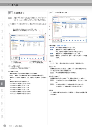 11 トルカ


           11.1 トルカの見かた                                     11.1.1 フォルダ表示エリア
                                                                     1)


1          N      共通のボタンやアクセサリなどの詳細については、「2.1 ドコ
                  モケータイdatalinkの見かた」(C p.27)を参照してください。



2          メイン画面は、フォルダ表示エリアと一覧表示エリアに分かれていま
           す。                                               2)

                  携帯電話へデータが書き込まれます(C p.34)。                 3)

3          1)
                  携帯電話からデータが読み込まれます(C p.30)。

                                                       2)
                                                            4)


4                                                           5)



5                                                           1)編集ボタン
                                                                          フォルダを作成できます(C p.221)。
                                                                          選択したフォルダ名を編集できます。
6                                                                         また、フォルダ内を暗号化ができます(C p.221)。
                                                                          選択したフォルダを削除できます(C p.223)。
                                                                 N        暗号化したファイルは、他のユーザーから見ることができ

7                                                                         ません。

                クリックすると、              クリックするとアクセサリと         2)全て
                トルカが表示されます。           ツールボックス欄が閉じます。

8          1)フォルダ表示エリア
                                                                 クリックすると、一覧表示エリアにトルカが全て表示されます。

                                                            3)フォルダ0
            トルカはフォルダごとに表示できます。
                                                                 携帯電話からトルカを取り込んだ際に、フォルダに保存していない

9          2)一覧表示エリア
                                                                 データはこのフォルダに保存されます。
                                                                 N        フォルダ0を削除することはできません。
            最大3000件までのトルカを登録することができます。
            N       機種によって携帯電話に書き込める情報が異なります。
10
                                                            4)作成したフォルダ
            登録したトルカの名前を編集したり、フォルダから削除したりできま
                                                                 携帯電話側で作成したフォルダや、新規に作成したフォルダです。
            す。
                                                                 N        フォルダの下に、フォルダを新規作成することはできませ
            表示順を並べ替えることもできます。
                                                                          ん。
11          ・11.2 トルカを並べ替える(C p.216)
            ・11.3 トルカを追加する(C p.216)
                                                                 N        フォルダ名の前にフォルダNo.が表示されています。
                                                                          フォルダは、フォルダNo.順に並んで表示されます。
            ・11.4 トルカを表示する(C p.218)

12          ・11.5 トルカを削除する(C p.219)
            ・11.6 トルカを暗号化する(C p.220)
                                                            5)件数
                                                                 フォルダ名の後ろのカッコ内に、登録されているトルカの件数が表
            ・11.7 フォルダを操作する(C p.221)
                                                                 示されます。

13
14
15
16

     214   11.1   トルカの見かた
 