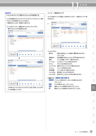 column                              11.1.2 一覧表示エリア
                                                                11        トルカ


 ドラッグ＆ドロップで保存するフォルダを変更する
                                    フォルダ表示エリアで選択した条件のトルカが、一覧表示エリアに表
 トルカを移動先のフォルダにドラッグ＆ドロップすることで、保存
 するフォルダを変更することができます。
                                    示されます。
                                                                                            1
 ①移動元のトルカを一覧表示に表示する
                                    2)

 ②トルカをドラッグし、移動先のフォルダにドロップする
  保存するフォルダが変更されます。
                                                                                            2
                                                                                            3
                                    1)


                                                                                            4
                                                                                            5
                                    1)トルカ(1件分)
                                         暗号化       暗号化設定をしている場合に が表示されます。
                                                   (C p.220)
                                                                                            6
                                         期限切れ      有効期限が切れたトルカには が表示されます。
                                         種別
                                         バージョン
                                                   トルカ（詳細）には   が表示されます。
                                                   トルカのバージョンが表示されます。                        7
                                         タイトル      タイトル名が表示されます。


                                                                                            8
                                         インデックス 場所などのインデックスが表示されます。
                                         ジャンル      ジャンルが表示されます。
                                         有効期限      YYYY/MM/DDで表示されます。
                                         フォルダNo.   番号順にフォルダが並びます。
                                         フォルダ名     保存されているフォルダ名が表示されます。                     9
                                    2)編集ボタン
                                                パソコンに保存されているトルカを読み込みます。
                                                (C p.217)。                              10
                                                トルカを表示します。(C p.218)。
                                                選択したトルカを削除できます(C p.219)。
  上の例では「フォルダ0」フォルダから「お店（洋食）」フォルダに
  トルカを移動しています。
                                                選択したトルカを暗号化できます(C p.220)。               11
                                                                                        12
                                                                                        13
                                                                                        14
                                                                                        15
                                                                                        16

                                                                       11.1 トルカの見かた   215
 