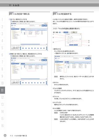 11 トルカ


           11.2 トルカを並べ替える              11.3 トルカを追加する


1          ①並べたい項目をクリックする
             が表示されて昇順に並べ替えられます。
                                       トルカをパソコンから追加する際に、暗号化を設定できます。
                                       また、フォルダを選択することで、トルカの保存先を指定することがで
                                       きます。

2                                      11.3.1 「トルカの追加」画面の見かた

                                        手    順：
3                                      1)

                                       2)


4                                      3)
                                                                            4)
                                                                            5)

                                                                            6)

5                                      1)暗号化する
                                            チェックを入れると暗号化されます。
                                            一覧表示エリアには、 が表示されます。
6
           ②降順に並べ替えたい場合は、再度項目をクリックする
             が表示されて降順に並べ替えられます。



7
8
9                                           N     暗号化したファイルは、他のユーザーから見ることができ
                                                  ません。


10                                     2)タイトル
                                            タイトルが表示されます。

                                       3)フォルダ選択

11                                          プルダウンリストボックスから、すでにあるフォルダを選択すること
                                            ができます。


12                                     4)ジャンル
                                            その他、グルメなどのジャンルが表示されます。

                                       5)インデックス

13                                          場所などのインデックスが表示されます。

                                       6)トルカ種別

14                                          トルカの種別（CARD／SNIP）が表示されます。
                                            N     CARDとSNIP
                                                  トルカに設定されているURLからダウンロードした詳細情
                                                  報を含むものが「CARD」、含まないものが「SNIP」です。
15                                          N     CARDは別名「トルカ(詳細)」、SNIPは別名「トルカ」とも呼
                                                  ばれます。


16

     216   11.2   トルカを並べ替える
 
