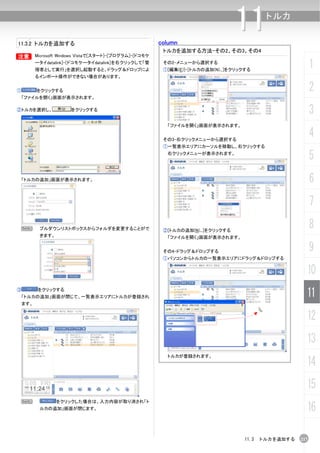 11.3.2 トルカを追加する                                        column
                                                                                 11      トルカ


                                                        トルカを追加する方法-その2、その3、その4
B       Microsoft Windows Vistaで[スタート]-[プログラム]-[ドコモケ
        ータイdatalink]-[ドコモケータイdatalink]を右クリックして「管
        理者として実行」を選択し起動すると、ドラッグ＆ドロップによ
                                                        その2-メニューから選択する
                                                        ①[編集(E)]-[トルカの追加(N)...]をクリックする
                                                                                                          1
        るインポート操作ができない場合があります。


①       をクリックする                                                                                           2
    「ファイルを開く」画面が表示されます。

②トルカを選択し、             をクリックする
                                                                                                          3
                                                         「ファイルを開く」画面が表示されます。


                                                        その3-右クリックメニューから選択する
                                                                                                          4
                                                        ①一覧表示エリアにカーソルを移動し、右クリックする
                                                         右クリックメニューが表示されます。
                                                                                                          5
    「トルカの追加」画面が表示されます。                                                                                    6
                                                                                                          7
    N    プルダウンリストボックスからフォルダを変更することがで                    ②[トルカの追加(N)...]をクリックする
                                                                                                          8
         きます。                                            「ファイルを開く」画面が表示されます。


                                                        その4-ドラッグ＆ドロップする                                   9
                                                        ①パソコンからトルカの一覧表示エリアにドラッグ＆ドロップする


                                                                                                      10
③        をクリックする
 「トルカの追加」画面が閉じて、一覧表示エリアにトルカが登録され                                                                      11
 ます。


                                                                                                      12
                                                                                                      13
                                                         トルカが登録されます。
                                                                                                      14
                                                                                                      15
    N           をクリックした場合は、入力内容が取り消され「ト
         ルカの追加」画面が閉じます。                                                                               16

                                                                                    11.3 トルカを追加する   217
 