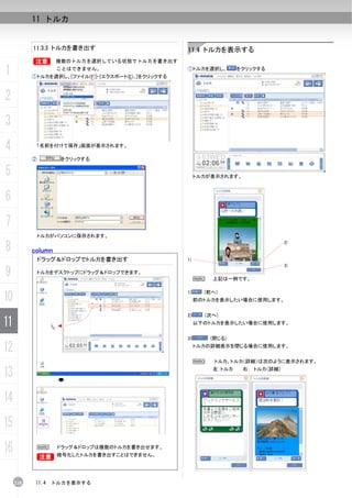 11 トルカ


           11.3.3 トルカを書き出す                            11.4 トルカを表示する
           B        複数のトルカを選択している状態でトルカを書き出す

1                   ことはできません。
           ①トルカを選択し、[ファイル(F)]-[エクスポート(E)...]をクリックする
                                                      ①トルカを選択し、        をクリックする




2
3
4           「名前を付けて保存」画面が表示されます。

           ②        をクリックする

5                                                          トルカが表示されます。



6
7
               トルカがパソコンに保存されます。

8          column
                                                                                      2)


               ドラッグ＆ドロップでトルカを書き出す                     1)
                                                                                      3)

9              トルカをデスクトップにドラッグ＆ドロップできます。
                                                           N   上記は一例です。



10
                                                      1)     (前へ)
                                                           前のトルカを表示したい場合に使用します。


                                                      2)     (次へ)
11                                                         以下のトルカを表示したい場合に使用します。


                                                      3)       (閉じる)

12                                                         トルカの詳細表示を閉じる場合に使用します。


                                                           N    トルカ、トルカ（詳細）は次のように表示されます。

13                                                             左：トルカ     右： トルカ（詳細）




14
15
16             N    ドラッグ＆ドロップは複数のトルカを書き出せます。
                    暗号化したトルカを書き出すことはできません。
            B


     218    11.4   トルカを表示する
 