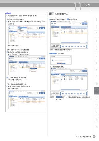 column
                                                               11     トルカ


                                          11.5 トルカを削除する
 トルカを表示する方法-その2、その3、その4

 その2-メニューから選択する
 ①表示したいトルカを選択し、[編集(E)]-[トルカの表示(V)...]をク
                                          ①削除したいトルカを選択し、    をクリックする
                                                                                        1
  リックする

                                                                                        2
                                                                                        3
                                                                                        4
  トルカが表示されます。


 その3-右クリックメニューから選択する                       「トルカの削除」画面が表示されます。
                                                                                        5
 ①表示したいトルカを右クリックする
                                          ②       をクリックする
                                                                                        6
  右クリックメニューが表示されます。




                                                                                        7
                                              トルカが削除されます。

                                                                                        8
 ②[トルカの表示(V)...]をクリックする                                                                 9
  トルカが表示されます。


 その4-ダブルクリックで選択する
 ①表示したいトルカをダブルクリックする
                                                                                    10
  トルカが表示されます。

                                                                                    11
                                              N
                                                  戻ります。
                                                       をクリックすると、削除が取り消され元の画面に
                                                                                    12
                                                                                    13
                                                                                    14
                                                                                    15
                                                                                    16

                                                                 11. 5 トルカを削除する   219
 