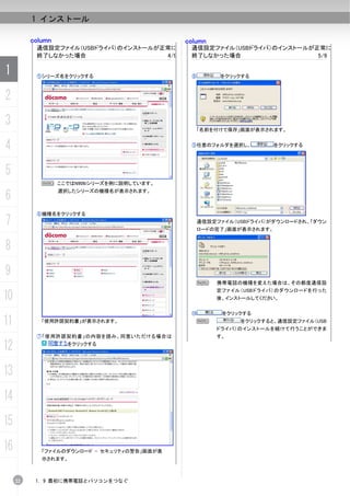 1 インストール

          column                             column
           通信設定ファイル（USBドライバ）のインストールが正常に       通信設定ファイル（USBドライバ）のインストールが正常に
           終了しなかった場合                 4/9      終了しなかった場合                 5/9

1          ⑤シリーズ名をクリックする                      ⑧        をクリックする



2
3                                               「名前を付けて保存」画面が表示されます。


4                                             ⑨任意のフォルダを選択し、           をクリックする




5
             N ここではN906iシリーズを例に説明しています。

6
                   選択したシリーズの機種名が表示されます。



           ⑥機種名をクリックする
7                                                 通信設定ファイル（USBドライバ）がダウンロードされ、「ダウン
                                                  ロードの完了」画面が表示されます。


8
9
                                                N     携帯電話の機種を変えた場合は、その都度通信設
                                                      定ファイル（USBドライバ）のダウンロードを行った
10                                                    後、インストールしてください。


                                              ⑩         をクリックする
11           「使用許諾契約書」が表示されます。                  N           をクリックすると、通信設定ファイル（USB
                                                      ドライバ）のインストールを続けて行うことができま
           ⑦「使用許諾契約書」の内容を読み、同意いただける場合は                す。

12                   をクリックする




13
14
15
16           「ファイルのダウンロード - セキュリティの警告」画面が表
             示されます。



     22    1. 9 最初に携帯電話とパソコンをつなぐ
 