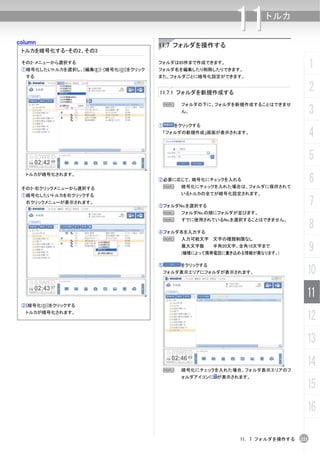 column
                                                               11      トルカ


                                        11.7 フォルダを操作する
 トルカを暗号化する-その2、その3

 その2-メニューから選択する
 ①暗号化したいトルカを選択し、[編集(E)]-[暗号化(O)]をクリック
                                        フォルダは65件まで作成できます。
                                        フォルダ名を編集したり削除したりできます。
                                                                                         1
  する                                    また、フォルダごとに暗号化設定ができます。


                                        11.7.1 フォルダを新規作成する
                                                                                         2
                                            N   フォルダの下に、フォルダを新規作成することはできませ
                                                ん。                                       3
                                        ①   をクリックする
                                         「フォルダの新規作成」画面が表示されます。
                                                                                         4
                                                                                         5
                                                                                         6
  トルカが暗号化されます。
                                        ②必要に応じて、暗号化にチェックを入れる
 その3-右クリックメニューから選択する                     N      暗号化にチェックを入れた場合は、フォルダに保存されて
 ①暗号化したいトルカを右クリックする                             いるトルカの全てが暗号化設定されます。
  右クリックメニューが表示されます。
                                        ③フォルダNo.を選択する                                    7
                                         N      フォルダNo.の順にフォルダが並びます。


                                                                                         8
                                         N      すでに使用されているNo.を選択することはできません。

                                        ④フォルダ名を入力する
                                         N      入力可能文字 文字の種類制限なし
                                                最大文字数     半角20文字、全角10文字まで
                                                (機種によって携帯電話に書き込める情報が異なります。)
                                                                                         9
                                        ⑤       をクリックする
                                         フォルダ表示エリアにフォルダが表示されます。                      10
                                                                                     11
 ②[暗号化(O)]をクリックする
  トルカが暗号化されます。
                                                                                     12
                                                                                     13

                                         N      暗号化にチェックを入れた場合、フォルダ表示エリアのフ
                                                                                     14
                                                ォルダアイコンに が表示されます。

                                                                                     15
                                                                                     16

                                                                 11. 7 フォルダを操作する   221
 