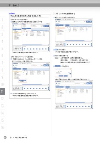 11 トルカ


           column                               11.7.2 フォルダ名を編集する
            フォルダを新規作成する方法-その2、その3
                                                ①修正したいフォルダをクリックする

1           その2-メニューから選択する
            ①[編集(E)]-[フォルダの新規作成(F)...]をクリックする



2
3
4
5                                               ②    をクリックする
             「フォルダの新規作成」画面が表示されます。               「フォルダの編集」画面が表示されます。


6           その3-右クリックメニューから選択する
                                                ③フォルダ名を変更する
                                                 N      入力可能文字 文字の種類制限なし
            ①一覧表示エリアにカーソルを移動し、右クリックする
                                                        最大文字数     半角20文字、全角10文字まで
             右クリックメニューが表示されます。
7                                                       (機種によって携帯電話に書き込める情報が異なります。)

                                                ④       をクリックする


8
9                                                   フォルダ表示エリアに変更したフォルダ名が表示されます。



10
11          ②[フォルダの新規作成(F)...]をクリックする
             「フォルダの新規作成」画面が表示されます。

12
13
14
15
16

     222    11. 7 フォルダを操作する
 