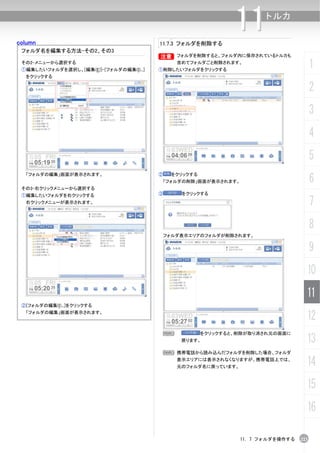 column                                    11.7.3 フォルダを削除する
                                                                 11      トルカ


 フォルダ名を編集する方法-その2、その3
                                          B フォルダを削除すると、フォルダ内に保存されているトルカも
                                          B
 その2-メニューから選択する
 ①編集したいフォルダを選択し、[編集(E)]-[フォルダの編集(I)...]
                                                 含めてフォルダごと削除されます。
                                          ①削除したいフォルダをクリックする
                                                                                           1
  をクリックする

                                                                                           2
                                                                                           3
                                                                                           4
                                                                                           5
                                                                                           6
  「フォルダの編集」画面が表示されます。                     ②    をクリックする
                                           「フォルダの削除」画面が表示されます。
 その3-右クリックメニューから選択する
 ①編集したいフォルダを右クリックする                       ③       をクリックする
  右クリックメニューが表示されます。                                                                        7
                                                                                           8
                                              フォルダ表示エリアのフォルダが削除されます。


                                                                                           9
                                                                                       10
                                                                                       11
 ②[フォルダの編集(I)...]をクリックする
  「フォルダの編集」画面が表示されます。
                                                                                       12
                                           N             をクリックすると、削除が取り消され元の画面に
                                                  戻ります。                                13
                                              N 携帯電話から読み込んだフォルダを削除した場合、フォルダ
                                                 表示エリアには表示されなくなりますが、携帯電話上では、
                                                 元のフォルダ名に戻っています。
                                                                                       14
                                                                                       15
                                                                                       16

                                                                   11. 7 フォルダを操作する   223
 