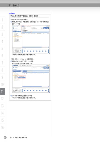 11 トルカ


           column
            フォルダを削除する方法-その2、その3

1           その2-メニューから選択する
            ①削除したいフォルダを選択し、[編集(E)]-[フォルダの削除(L)]
             をクリックする

2
3
4
5
6
             「フォルダの削除」画面が表示されます。


            その3-右クリックメニューから選択する
            ①削除したいフォルダを右クリックする
7            右クリックメニューが表示されます。




8
9
10
11
            ②[フォルダの削除(L)]をクリックする

12           「フォルダの削除」画面が表示されます。




13
14
15
16

     224    11. 7 フォルダを操作する
 