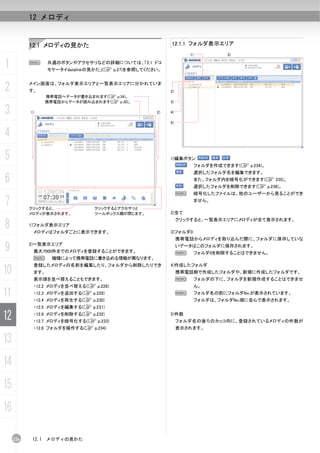 12 メロディ


           12.1 メロディの見かた                                 12.1.1 フォルダ表示エリア
                                                                  1)            3)


1          N      共通のボタンやアクセサリなどの詳細については、「2.1 ドコ
                  モケータイdatalinkの見かた」(C p.27)を参照してください。



2          メイン画面は、フォルダ表示エリアと一覧表示エリアに分かれていま
           す。                                            2)
                  携帯電話へデータが書き込まれます(C p.34)。
                  携帯電話からデータが読み込まれます(C p.30)。             3)

3          1)                                       2)   4)

                                                         5)


4
5                                                        1)編集ボタン
                                                                       フォルダを作成できます(C p.234)。
                                                                       選択したフォルダ名を編集できます。
6                                                                      また、フォルダ内を暗号化ができます(C 235)。
                                                                       選択したフォルダを削除できます(C p.236)。
                                                              N        暗号化したファイルは、他のユーザーから見ることができ

7          クリックすると、             クリックするとアクセサリと
                                                                       ません。

           メロディが表示されます。         ツールボックス欄が閉じます。           2)全て


8
                                                              クリックすると、一覧表示エリアにメロディが全て表示されます。
           1)フォルダ表示エリア
            メロディはフォルダごとに表示できます。                          3)フォルダ0
                                                              携帯電話からメロディを取り込んだ際に、フォルダに保存していな

9          2)一覧表示エリア
            最大7000件までのメロディを登録することができます。
                                                              いデータはこのフォルダに保存されます。
                                                              N        フォルダ0を削除することはできません。
            N       機種によって携帯電話に書き込める情報が異なります。
            登録したメロディの名前を編集したり、フォルダから削除したりでき              4)作成したフォルダ
10          ます。                                               携帯電話側で作成したフォルダや、新規に作成したフォルダです。
            表示順を並べ替えることもできます。                                 N        フォルダの下に、フォルダを新規作成することはできませ
            ・12.2 メロディを並べ替える(C p.228)                                  ん。

11          ・12.3 メロディを追加する(C p.228)
            ・12.4 メロディを再生する(C p.230)
                                                              N        フォルダ名の前にフォルダNo.が表示されています。
                                                                       フォルダは、フォルダNo.順に並んで表示されます。
            ・12.5 メロディを編集する(C p.231)

12          ・12.6 メロディを削除する(C p.232)
            ・12.7 メロディを暗号化する(C p.233)
                                                         5)件数
                                                              フォルダ名の後ろのカッコ内に、登録されているメロディの件数が
            ・12.8 フォルダを操作する(C p.234)                          表示されます。

13
14
15
16

     226   12.1   メロディの見かた
 