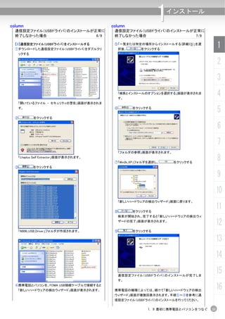 column
  通信設定ファイル（USBドライバ）のインストールが正常に
                                        column
                                                             1  インストール

                                         通信設定ファイル（USBドライバ）のインストールが正常に
  終了しなかった場合                 6/9          終了しなかった場合                 7/9

  【3】通信設定ファイル（USBドライバ）をインストールする
  ①ダウンロードした通信設定ファイル（USBドライバ）をダブルクリ
                                         ⑤「一覧または特定の場所からインストールする(詳細)(S)」を選
                                             択後、      をクリックする
                                                                                     1
   ックする

                                                                                     2
                                                                                     3
                                          「検索とインストールのオプションを選択する」画面が表示されま
                                          す。
                                                                                     4
   「開いているファイル - セキュリティの警告」画面が表示されま
   す。                                    ⑥         をクリックする
                                                                                     5
  ②        をクリックする

                                                                                     6
                                                                                     7
                                          「フォルダの参照」画面が表示されます。
   「Lhaplus Self Extractor」画面が表示されます。
                                         ⑦「Win2k_XP」フォルダを選択し、    をクリックする
                                                                                     8
  ③        をクリックする

                                                                                     9
                                                                                     10
                                          「新しいハードウェアの検出ウィザード」画面に戻ります。


                                         ⑧         をクリックする
                                                                                     11
                                          検索が開始され、完了すると「新しいハードウェアの検出ウィ
                                          ザードの完了」画面が表示されます。
                                                                                     12
   「N906i_USB_Driver」フォルダが作成されます。        ⑨         をクリックする

                                                                                     13
                                                                                     14

                                          通信設定ファイル（USBドライバ）のインストールが完了しま
                                                                                     15
                                          す。
  ④携帯電話とパソコンを、FOMA USB接続ケーブルで接続すると
   「新しいハードウェアの検出ウィザード」画面が表示されます。         携帯電話の機種によっては、続けて「新しいハードウェアの検出
                                                                                     16
                                         ウィザード」画面が複数回表示されます。手順⑤～⑨を参考に通
                                         信設定ファイル（USBドライバ）のインストールを行ってください。

                                                        1. 9 最初に携帯電話とパソコンをつなぐ   23
 
