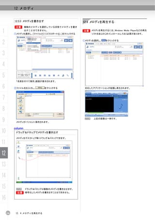 12 メロディ


           12.3.3 メロディを書き出す                            12.4 メロディを再生する
           B        複数のメロディを選択している状態でメロディを書き

1                   出すことはできません。
           ①メロディを選択し、[ファイル(F)]-[エクスポート(E)...]をクリックする
                                                       B メロディを再生するには、Windows Media Playerなどの再生
                                                       B
                                                            ソフトをあらかじめインストールしておく必要があります。



2                                                      ①メロディを選択し、    をクリックする




3
4
5
            「名前を付けて保存」画面が表示されます。

6          ②ファイル名を入力し、         をクリックする                  対応したアプリケーションが起動し再生されます。



7
8
9           メロディがパソコンに保存されます。
                                                        N    上記の画像は一例です。



           column
10          ドラッグ＆ドロップでメロディを書き出す

            メロディをデスクトップ等にドラッグ＆ドロップできます。

11
12
13
14
15          N       ドラッグ＆ドロップは複数のメロディを書き出せます。
            B       暗号化したメロディを書き出すことはできません。

16

     230    12. 4 メロディを再生する
 