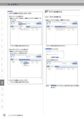 12 メロディ


           column                                     12.6 メロディを削除する
            メロディを編集する方法-その2、その3

1           その2-メニューから選択する
            ①編集したいメロディを選択し、[編集(E)]-[メロディの編集(E)...]を
                                                      12.6.1 メロディを削除する

             クリックする                                   ①削除したいメロディを選択し、     をクリックする

2
3
4
5
6
             「メロディの編集」画面が表示されます。                          「メロディの削除」画面が表示されます。


            その3-右クリックメニューから選択する                       ②       をクリックする
            ①編集したいメロディを右クリックする
7            右クリックメニューが表示されます。




8                                                         メロディが削除されます。



9
10
11
            ②[メロディの編集(E)...]をクリックする

12           「メロディの編集」画面が表示されます。


                                                          N        をクリックすると、削除が取り消され元の画面に
                                                              戻ります。
13
14
15
16

     232    12. 6 メロディを削除する
 