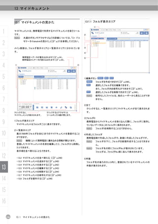 13 マイドキュメント


           13.1 マイドキュメントの見かた                              13.1.1 フォルダ表示エリア
                                                                    1)


1          マイドキュメントは、携帯電話で利用するマイドキュメントを扱うツール
           です。                                            2)
           N       共通のボタンやアクセサリなどの詳細については、「2.1 ドコ

2                  モケータイdatalinkの見かた」(C p.27)を参照してください。


           メイン画面は、フォルダ表示エリアと一覧表示エリアに分かれていま                3)

           す。
3                  携帯電話へデータが書き込まれます(C p.34)。
                                                          4)

                                                          5)
                   携帯電話からデータが読み込まれます(C p.30)。


4          1)                                        2)




5                                                         1)編集ボタン
                                                                         フォルダを作成できます(C p.246)。
                                                                         選択したフォルダ名を編集できます。
6                                                                        また、フォルダ内を暗号化ができます(C p.247)。
                                                                         選択したフォルダを削除できます(C p.248)。
                                                               N         暗号化したファイルは、他のユーザーから見ることができ

7                                                                        ません。

                                                          2)全て


8
                                                               クリックすると、一覧表示エリアにマイドキュメントが全て表示されま
           クリックすると、              クリックするとアクセサリと                 す。
           マイドキュメントが表示されます。      ツールボックス欄が閉じます。
                                                          3)フォルダ0

9          1)フォルダ表示エリア
            マイドキュメントはフォルダごとに表示できます。
                                                               携帯電話からマイドキュメントを取り込んだ際に、フォルダに保存し
                                                               ていないデータはこのフォルダに保存されます。
                                                               N         フォルダ0を削除することはできません。
           2)一覧表示エリア
10          最大7000件(フォルダを含む)までのマイドキュメントを登録すること
            ができます。
                                                          4)作成したフォルダ
                                                               携帯電話側で作成したフォルダや、新規に作成したフォルダです。
            N        機種によって携帯電話に書き込める情報が異なります。                 N         フォルダの下に、フォルダを新規作成することはできませ

11          登録したマイドキュメントの名前を編集したり、フォルダから削除し
            たりできます。                                            N
                                                                         ん。
                                                                         フォルダ名の前にフォルダNo.が表示されています。
            表示順を並べ替えることもできます。                                            フォルダは、フォルダNo.順に並んで表示されます。

12          ・13.2 マイドキュメントを並べ替える (C p.240)                5)件数
            ・13.3 マイドキュメントを追加する(C p.240)                       フォルダ名の後ろのカッコ内に、登録されているマイドキュメントの
            ・13.4 マイドキュメントを表示する(C p.242)
13          ・13.5 マイドキュメントを編集する(C p.243)
            ・13.6 マイドキュメントを削除する(C p.244)
                                                               件数が表示されます。



            ・13.7 マイドキュメントを暗号化する(C p.245)

14          ・13.8 フォルダを操作する(C p.246)




15
16

     238    13.1   マイドキュメントの見かた
 