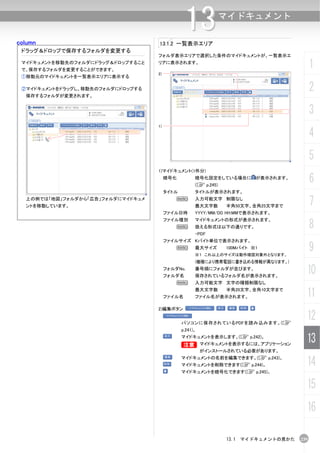 column
                                                13
                                   13.1.2 一覧表示エリア
                                                                 マイドキュメント


 ドラッグ＆ドロップで保存するフォルダを変更する
                                   フォルダ表示エリアで選択した条件のマイドキュメントが、一覧表示エ
 マイドキュメントを移動先のフォルダにドラッグ＆ドロップすること
 で、保存するフォルダを変更することができます。
                                   リアに表示されます。
                                                                                           1
                                   2)
 ①移動元のマイドキュメントを一覧表示エリアに表示する

 ②マイドキュメントをドラッグし、移動先のフォルダにドロップする
  保存するフォルダが変更されます。
                                                                                           2
                                                                                           3
                                   1)

                                                                                           4
                                                                                           5
                                   1)マイドキュメント(1件分)
                                        暗号化          暗号化設定をしている場合に が表示されます。
                                                     (C p.245)
                                                                                           6
                                        タイトル         タイトルが表示されます。
  上の例では「地図」フォルダから「広告」フォルダにマイドキュメ
  ントを移動しています。
                                            N        入力可能文字 制限なし
                                                     最大文字数       半角50文字、全角25文字まで           7
                                        ファイル日時       YYYY/MM/DD HH:MMで表示されます。


                                                                                           8
                                        ファイル種別       マイドキュメントの形式が表示されます。
                                            N        扱える形式は以下の通りです。
                                                     ・PDF
                                        ファイルサイズ Kバイト単位で表示されます。
                                            N        最大サイズ       100Mバイト ※1
                                                     ※１ これ以上のサイズは動作確認対象外となります。
                                                                                           9
                                                     (機種により携帯電話に書き込める情報が異なります。)
                                        フォルダNo.
                                        フォルダ名
                                                     番号順にフォルダが並びます。
                                                     保存されているフォルダ名が表示されます。
                                                                                       10
                                            N        入力可能文字 文字の種類制限なし


                                        ファイル名
                                                     最大文字数       半角20文字、全角10文字まで
                                                     ファイル名が表示されます。                     11
                                   2)編集ボタン


                                               パソコンに保存されているPDFを読み込みます。(C
                                                                                       12
                                               p.241)。
                                               マイドキュメントを表示します。(C p.242)。
                                               B マイドキュメントを表示するには、アプリケーション
                                               B
                                                                                       13
                                                         がインストールされている必要があります。
                                               マイドキュメントの名前を編集できます。(C p.243)。
                                               マイドキュメントを削除できます(C p.244)。               14
                                               マイドキュメントを暗号化できます(C p.245)。


                                                                                       15
                                                                                       16

                                                                 13.1 マイドキュメントの見かた   239
 