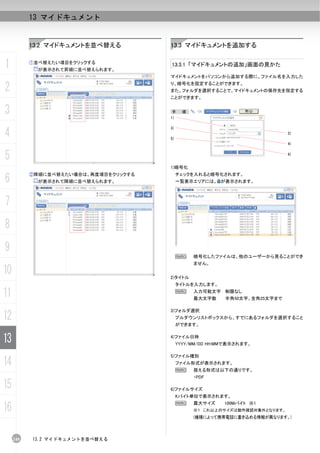 13 マイドキュメント


           13.2 マイドキュメントを並べ替える         13.3 マイドキュメントを追加する


1          ①並べ替えたい項目をクリックする
             が表示されて昇順に並べ替えられます。
                                       13.3.1 「マイドキュメントの追加」画面の見かた

                                       マイドキュメントをパソコンから追加する際に、ファイル名を入力した

2                                      り、暗号化を設定することができます。
                                       また、フォルダを選択することで、マイドキュメントの保存先を指定する
                                       ことができます。


3                                       手
                                       1)
                                              順：




4
                                       3)
                                                                               2)
                                       5)
                                                                               4)


5                                                                              6)


                                       1)暗号化

6
           ②降順に並べ替えたい場合は、再度項目をクリックする        チェックを入れると暗号化されます。
             が表示されて降順に並べ替えられます。             一覧表示エリアには、 が表示されます。



7
8
9
                                            N      暗号化したファイルは、他のユーザーから見ることができ
                                                   ません。
10                                     2)タイトル
                                            タイトルを入力します。

11                                          N      入力可能文字 制限なし
                                                   最大文字数   半角50文字、全角25文字まで

                                       3)フォルダ選択
12                                          プルダウンリストボックスから、すでにあるフォルダを選択すること
                                            ができます。


13                                     4)ファイル日時
                                            YYYY/MM/DD HH:MMで表示されます。

                                       5)ファイル種別
14                                          ファイル形式が表示されます。
                                            N      扱える形式は以下の通りです。
                                                   ・PDF

15                                     6)ファイルサイズ
                                            Kバイト単位で表示されます。

16
                                            N      最大サイズ   100Mバイト ※1
                                                   ※１ これ以上のサイズは動作確認対象外となります。
                                                   (機種によって携帯電話に書き込める情報が異なります。)



     240   13.2 マイドキュメントを並べ替える
 