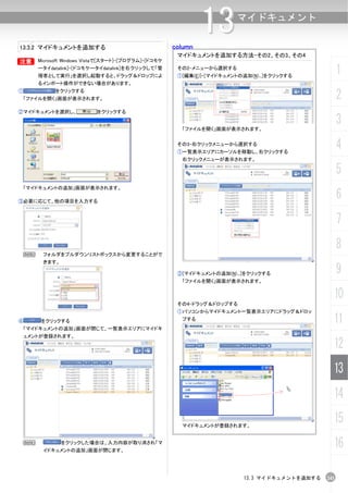 13.3.2 マイドキュメントを追加する                                   column
                                                                13        マイドキュメント


                                                        マイドキュメントを追加する方法-その2、その3、その4
B       Microsoft Windows Vistaで[スタート]-[プログラム]-[ドコモケ
        ータイdatalink]-[ドコモケータイdatalink]を右クリックして「管
        理者として実行」を選択し起動すると、ドラッグ＆ドロップによ
                                                        その2-メニューから選択する
                                                        ①[編集(E)]-[マイドキュメントの追加(N)...]をクリックする
                                                                                                       1
        るインポート操作ができない場合があります。
①             をクリックする
    「ファイルを開く」画面が表示されます。                                                                                2
②マイドキュメントを選択し、              をクリックする


                                                         「ファイルを開く」画面が表示されます。
                                                                                                       3
                                                        その3-右クリックメニューから選択する
                                                        ①一覧表示エリアにカーソルを移動し、右クリックする
                                                                                                       4
                                                         右クリックメニューが表示されます。

                                                                                                       5
    「マイドキュメントの追加」画面が表示されます。

③必要に応じて、他の項目を入力する
                                                                                                       6
                                                                                                       7
                                                                                                       8
    N    フォルダをプルダウンリストボックスから変更することがで
         きます。

                                                        ②[マイドキュメントの追加(N)...]をクリックする                    9
                                                         「ファイルを開く」画面が表示されます。


                                                                                                   10
                                                        その4-ドラッグ＆ドロップする
                                                        ①パソコンからマイドキュメント一覧表示エリアにドラッグ＆ドロッ
④        をクリックする                                         プする                                       11
 「マイドキュメントの追加」画面が閉じて、一覧表示エリアにマイドキ
 ュメントが登録されます。

                                                                                                   12
                                                                                                   13
                                                                                                   14

                                                         マイドキュメントが登録されます。
                                                                                                   15
    N           をクリックした場合は、入力内容が取り消され「マ
         イドキュメントの追加」画面が閉じます。
                                                                                                   16

                                                                            13.3 マイドキュメントを追加する   241
 