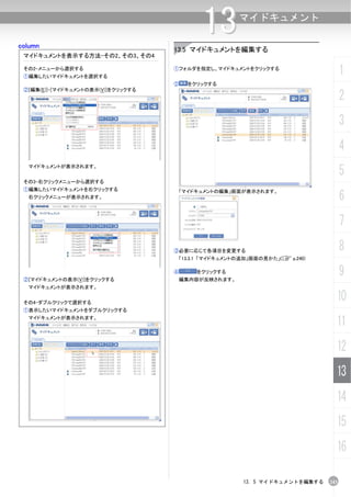 column
                                             13       マイドキュメント


                                    13.5 マイドキュメントを編集する
 マイドキュメントを表示する方法-その2、その3、その4

 その2-メニューから選択する
 ①編集したいマイドキュメントを選択する
                                    ①フォルダを指定し、マイドキュメントをクリックする
                                                                                   1
                                    ②     をクリックする
 ②[編集(E)]-[マイドキュメントの表示(V)]をクリックする
                                                                                   2
                                                                                   3
                                                                                   4
  マイドキュメントが表示されます。
                                                                                   5
 その3-右クリックメニューから選択する
 ①編集したいマイドキュメントを右クリックする
                                                                                   6
                                        「マイドキュメントの編集」画面が表示されます。
  右クリックメニューが表示されます。




                                                                                   7
                                    ③必要に応じて各項目を変更する                                8
                                     「13.3.1 「マイドキュメントの追加」画面の見かた」(C p.240)



 ②[マイドキュメントの表示(V)]をクリックする
                                    ④       をクリックする
                                     編集内容が反映されます。
                                                                                   9
  マイドキュメントが表示されます。


 その4-ダブルクリックで選択する
                                                                               10
 ①表示したいマイドキュメントをダブルクリックする
  マイドキュメントが表示されます。
                                                                               11
                                                                               12
                                                                               13
                                                                               14
                                                                               15
                                                                               16

                                                       13. 5 マイドキュメントを編集する   243
 