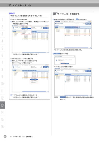 13 マイドキュメント


           column
                                                  13.6 マイドキュメントを削除する
            マイドキュメントを編集する方法-その2、その3

1           その2-メニューから選択する
            ①編集したいマイドキュメントを選択し、[編集(E)]-[マイドキュメン
                                                  ①削除したいマイドキュメントを選択し、    をクリックする


             トの編集(E)...]をクリックする

2
3
4
5                                                     「マイドキュメントの削除」画面が表示されます。

                                                  ②       をクリックする
6
             「マイドキュメントの編集」画面が表示されます。


            その3-右クリックメニューから選択する
            ①編集したいマイドキュメントを右クリックする
7            右クリックメニューが表示されます。

                                                      マイドキュメントが削除されます。

8
9
10
11
            ②[マイドキュメントの編集(E)...]をクリックする

12           「マイドキュメントの編集」画面が表示されます。                  N
                                                          戻ります。
                                                               をクリックすると、削除が取り消され元の画面に




13
14
15
16

     244    13. 6 マイドキュメントを削除する
 
