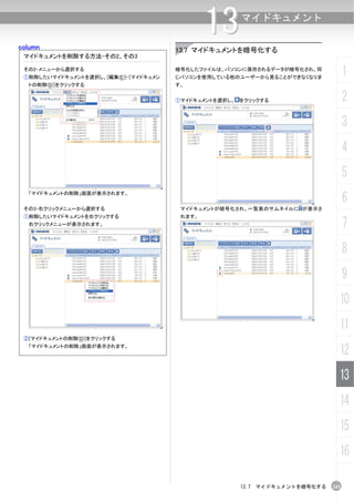 column
                                               13     マイドキュメント


                                       13.7 マイドキュメントを暗号化する
 マイドキュメントを削除する方法-その2、その3

 その2-メニューから選択する
 ①削除したいマイドキュメントを選択し、[編集(E)]-[マイドキュメン
                                       暗号化したファイルは、パソコンに保存されるデータが暗号化され、同
                                       じパソコンを使用している他のユーザーから見ることができなくなりま
                                                                                  1
  トの削除(D)]をクリックする                      す。


                                       ①マイドキュメントを選択し、 をクリックする                     2
                                                                                  3
                                                                                  4
                                                                                  5
                                                                                  6
  「マイドキュメントの削除」画面が表示されます。


 その3-右クリックメニューから選択する                    マイドキュメントが暗号化され、一覧表のサムネイルに が表示さ
 ①削除したいマイドキュメントを右クリックする                 れます。
  右クリックメニューが表示されます。                                                               7
                                                                                  8
                                                                                  9
                                                                              10
                                                                              11
 ②[マイドキュメントの削除(D)]をクリックする
  「マイドキュメントの削除」画面が表示されます。
                                                                              12
                                                                              13
                                                                              14
                                                                              15
                                                                              16

                                                      13.7 マイドキュメントを暗号化する   245
 