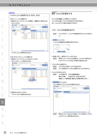 13 マイドキュメント


           column                                  13.8 フォルダを操作する
            マイドキュメントを暗号化する-その2、その3

1           その2-メニューから選択する
            ①暗号化したいマイドキュメントを選択し、[編集(E)]-[暗号化(O)]
                                                   フォルダ名を編集したり削除したりできます。
                                                   「フォルダ0」を除いてフォルダを64件まで作成できます。
              をクリックする                              また、フォルダごとに暗号化設定ができます。

2
                                                   13.8.1 フォルダを新規作成する

3                                                   N      フォルダの下に、フォルダを新規作成することはできませ
                                                           ん。


4                                                  ①     をクリックする
                                                       「フォルダの新規作成」画面が表示されます。



5
6
              マイドキュメントが暗号化されます。


            その3-右クリックメニューから選択する                    ②必要に応じて、暗号化にチェックを入れる
            ①暗号化したいマイドキュメントを右クリックする                 N      暗号化にチェックを入れる場合は、フォルダに保存されて

7             右クリックメニューが表示されます。                            いるマイドキュメントの全てが暗号化設定されます。

                                                   ③フォルダNo.を選択する


8
                                                    N      フォルダNo.の順にフォルダが並びます。
                                                    N      すでに使用されているNo.を選択することはできません。

                                                   ④フォルダ名を入力する

9                                                   N      入力可能文字 文字の種類制限なし
                                                           最大文字数     半角20文字、全角10文字まで
                                                           (機種によって携帯電話に書き込める情報が異なります。)

10                                                 ⑤       をクリックする
                                                       フォルダ表示エリアにフォルダが表示されます。


11
            ②[暗号化(O)]をクリックする

12            マイドキュメントが暗号化されます。




13
14
                                                    N      暗号化にチェックを入れた場合、フォルダ表示エリアのフ

15                                                         ォルダアイコンに が表示されます。




16

     246    13.8   フォルダを操作する
 