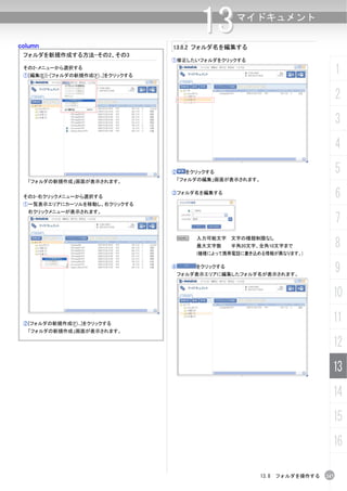 column
                                             13
                                     13.8.2 フォルダ名を編集する
                                                        マイドキュメント


 フォルダを新規作成する方法-その2、その3
                                     ①修正したいフォルダをクリックする
 その2-メニューから選択する
 ①[編集(E)]-[フォルダの新規作成(F)...]をクリックする
                                                                                     1
                                                                                     2
                                                                                     3
                                                                                     4
                                     ②   をクリックする                                     5
  「フォルダの新規作成」画面が表示されます。               「フォルダの編集」画面が表示されます。


 その3-右クリックメニューから選択する
                                     ③フォルダ名を編集する
                                                                                     6
 ①一覧表示エリアにカーソルを移動し、右クリックする
  右クリックメニューが表示されます。
                                                                                     7
                                                                                     8
                                         N   入力可能文字 文字の種類制限なし
                                             最大文字数     半角20文字、全角10文字まで
                                             (機種によって携帯電話に書き込める情報が異なります。)

                                     ④       をクリックする
                                      フォルダ表示エリアに編集したフォルダ名が表示されます。
                                                                                     9
                                                                                 10

 ②[フォルダの新規作成(F)...]をクリックする
                                                                                 11
  「フォルダの新規作成」画面が表示されます。

                                                                                 12
                                                                                 13
                                                                                 14
                                                                                 15
                                                                                 16

                                                              13.8 フォルダを操作する   247
 