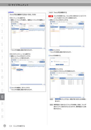 13 マイドキュメント


           column                                    13.8.3 フォルダを削除する
            フォルダ名を編集する方法-その2、その3
                                                     B フォルダを削除すると、フォルダ内に保存されているマイドキ
                                                     B

1           その2-メニューから選択する
            ①編集したいフォルダを選択し、[編集(E)]-[フォルダの編集(I)...]
                                                             ュメントも含めてフォルダごと削除されます。
                                                     ①削除したいフォルダをクリックする
              をクリックする

2
3
4
5
6
              「フォルダの編集」画面が表示されます。                    ②   をクリックする
                                                      「フォルダの削除」画面が表示されます。
            その3-右クリックメニューから選択する
            ①編集したいフォルダを右クリックする                       ③フォルダを削除する

7             右クリックメニューが表示されます。




8
                                                     ④        をクリックする
9                                                     フォルダ表示エリアのフォルダが削除されます。




10
11
            ②[フォルダの編集(I)...]をクリックする

12            「フォルダの編集」画面が表示されます。




13                                                       N         をクリックすると、削除が取り消され元の画面に
                                                              戻ります。

14                                                    N 携帯電話から読み込んだフォルダを削除した場合、フォルダ
                                                             表示エリアには表示されなくなりますが、携帯電話からは削
                                                             除されません。
15
16

     248    13.8   フォルダを操作する
 