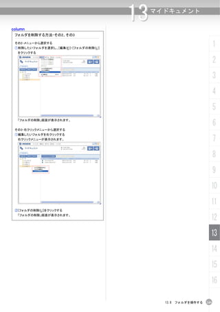 column
                                       13   マイドキュメント


 フォルダを削除する方法-その2、その3

 その2-メニューから選択する
 ①削除したいフォルダを選択し、[編集(E)]-[フォルダの削除(L)]
                                                                     1
  をクリックする

                                                                     2
                                                                     3
                                                                     4
                                                                     5
                                                                     6
  「フォルダの削除」画面が表示されます。


 その3-右クリックメニューから選択する
 ①編集したいフォルダを右クリックする
  右クリックメニューが表示されます。                                                  7
                                                                     8
                                                                     9
                                                                 10
                                                                 11
 ②[フォルダの削除(L)]をクリックする
  「フォルダの削除」画面が表示されます。
                                                                 12
                                                                 13
                                                                 14
                                                                 15
                                                                 16

                                              13.8 フォルダを操作する   249
 