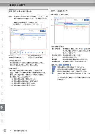 14 現在地通知先

           14.1 現在地通知先の見かた                               14.1.1 一覧表示エリア

                                                         一覧表示エリアに表示されます。
           N      共通のボタンやアクセサリなどの詳細については、「2.1 ドコ

1                 モケータイdatalinkの見かた」(C p.27)を参照してください。
                                                         2)

                  携帯電話へデータが書き込まれます(C p.34)。
                  携帯電話からデータが読み込まれます(C p.30)。

2          1)                                       2)
                                                         1)




3
4
5                                                        1)現在地通知先(1件分)
                                                              書き込み設定      携帯電話に「書き込みする」場合に     が表示さ
                                                                          れます。「書き込みしない」設定を行うと、淡色

6          クリックすると、             クリックするとアクセサリと
                                                              現在地通知先名
                                                                          表示（   ）になります。
                                                                          現在地通知先名が表示されます。
           現在地通知先が表示されます。       ツールボックス欄が閉じます。                ID          ID番号が表示されます。

7          1)フォルダ表示エリア
                                                              電話番号
                                                              自動通知設定
                                                                          現在地通知先の電話番号が表示されます。
                                                                          自動通知をするかどうかが表示されます。
            現在地通知先はフォルダによる整理などの機能がありません。
            このため「全て」というフォルダのみ表示されます。                     2)編集ボタン
8          2)一覧表示エリア
                                                                   現在地通知先を新規作成します。(C p.251)。
                                                                   選択した現在地通知先を編集できます。(C p.253)。
            最大30件までの現在地通知先を登録することができます。                            選択した現在地通知先を削除できます(C p.254)。

9           N       機種によって携帯電話に書き込める情報が異なります。
            登録した現在地通知先名を編集したり、削除したりできます。
                                                                   選択した現在地通知先の「書き込み設定」を変更できま
                                                                     す。
            表示順を並べ替えることもできます。                                        クリックするたびに「書き込む」または「書き込まない」が切
            ・14.2 現在地通知先を並べ替える(C p.251)
10          ・14.3 現在地通知先を新規作成する(C p.251)
                                                                     り替わります。

            ・14.4 現在地通知先を編集する(C p.253)
            ・14.5 現在地通知先を削除する(C p.254)

11
12
13
14
15
16

     250   14.1   現在地通知先の見かた
 