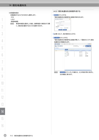 14 現在地通知先

                                              14.3.2 現在地通知先を新規作成する
           5)自動通知設定
            自動通知するかどうかを次から選択します。              ①       をクリックする
            ・する                                「現在地通知先の新規作成」画面が表示されます。

1           ・しない
            ・発信時確認
            N      発信時確認を選択した場合、携帯電話で発信を行う際

2                  に、現在地を通知するかどうか選択できます。




3                                             ②必要に応じて、他の項目を入力する

                                              ③        をクリックする

4                                              「現在地通知先の新規作成」画面が閉じて、一覧表示エリアに現在
                                               地通知先が登録されます。



5
6
7
8
                                                  N         をクリックした場合は、入力内容が取り消され、
                                                       元の画面に戻ります。
9
10
11
12
13
14
15
16

     252   14.3   現在地通知先を新規作成する
 