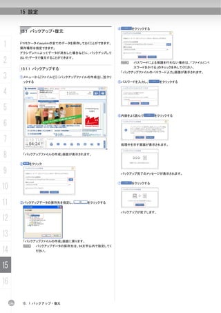 15 設定


                                                       ④       をクリックする
           15.1 バックアップ・復元


1          ドコモケータイdatalinkの全てのデータを保存しておくことができます。
           保存場所は指定できます。
           アクシデントによってデータが消失した場合などに、バックアップして

2          おいたデータで復元することができます。
                                                           N   パスワードによる保護を行わない場合は、「ファイルにパ

           15.1.1 バックアップする                                     スワードをかける」のチェックを外してください。
                                                           「バックアップファイルのパスワード入力」画面が表示されます。
3          ①メニューから[ファイル(F)]-[バックアップファイルの作成(B)...]をクリ
               ックする                                    ⑤パスワードを入力し、         をクリックする


4
5
                                                       ⑥内容をよく読んで         をクリックする

6
7                                                          処理中を示す画面が表示されます。


8           「バックアップファイルの作成」画面が表示されます。


           ②     をクリック

9                                                          バックアップ完了のメッセージが表示されます。


                                                       ⑦       をクリックする
10
11         ③バックアップデータの保存先を指定し、           をクリックする


                                                           バックアップが完了します。

12
13
            「バックアップファイルの作成」画面に戻ります。
            N         バックアップデータの保存先は、94文字以内で指定してく
14                    ださい。




15
16

     256    15. 1 バックアップ・復元
 