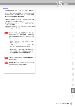 column
                                                15      設定

    DOCOPYで使用できるバックアップファイルを作成する

    以下の手順でバックアップする事で、バックアップファイルを
    DOCOPY（ドコモショップに設置されているデータバックアップ用端
    末）から携帯電話へ書き込む事ができます。
                                                                        1
    ①保存ファイル名を「backup.dat」とし、「ファイルにパスワードを
     かける」にチェックし「OK」をクリックする。                                             2
    ②バックアップファイルのパスワードを半角数字4桁で入力し
     「OK」をクリックする。
    ③保存したバックアップファイルをフォルダを作らず、ファイルのみ
     CD-R/フロッピーにコピーする。
                                                                        3

    B    DOCOPYで保存したデータを使用してドコモケータイ
                                                                        4
         datalinkでバックアップファイルを作成し、再度DOCOPY
         を使って携帯電話に書き込む場合、下記にご注意くださ
         い。
                                                                        5
・

                                                                        6
          DOCOPYで保存したデータ（CD-R/フロッピー）に含
          まれる        話
                                       てい
                                       不足し
          とデータが一部欠如する可能性があります。


          必ずDOCOPYでデータを保存した際に設定したパ
                                                                        7
          スワードと同じパスワードを設定してください。パス
          ワードが違う場合、DOCOPYで使用できません。
                                                                        8
    B    一部のデータがDOCOPYから携帯電話へ書き込めない
         場合があります。                                                       9
    B    ドコモケータイdatalink ver.1.5.0以降でバックアップした
         ファイルのみDOCOPYで使用できます。                                       10
                                                                    11
                                                                    12
                                                                    13
                                                                    14
                                                                    15
                                                                    16

                                                15. 1 バックアップ・復元   257
 