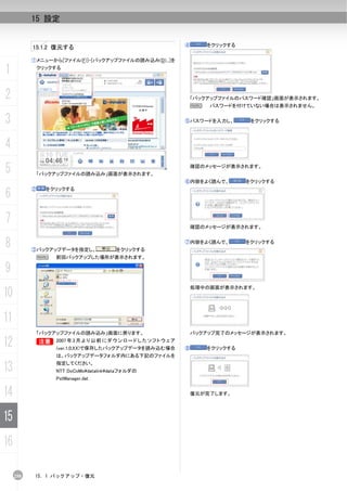 15 設定


                                                                 ④       をクリックする
           15.1.2 復元する

           ①メニューから[ファイル(F)]-[バックアップファイルの読み込み(D)...]を

1              クリックする




2                                                                    「バックアップファイルのパスワード確認」画面が表示されます。
                                                                     N   パスワードを付けていない場合は表示されません。


3                                                                ⑤パスワードを入力し、        をクリックする




4
5           「バックアップファイルの読み込み」画面が表示されます。
                                                                     確認のメッセージが表示されます。


                                                                 ⑥内容をよく読んで、        をクリックする

6
           ②     をクリックする




7                                                                    確認のメッセージが表示されます。


8          ③バックアップデータを指定し、              をクリックする
                                                                 ⑦内容をよく読んで、        をクリックする


               N   前回バックアップした場所が表示されます。

9
                                                                     処理中の画面が表示されます。
10
11
               「バックアップファイルの読み込み」画面に戻ります。                             バックアップ完了のメッセージが表示されます。

12          B 2007 年 3 月 よ り 以 前 に ダ ウ ン ロ ー ド し た ソ フ ト ウ ェ ア
            B
                   (ver.1.0.XX)で保存したバックアップデータを読み込む場合             ⑧       をクリックする
                   は、バックアップデータフォルダ内にある下記のファイルを

13                 指定してください。
                   NTT DoCoModatalinkdataフォルダの
                   PstManager.dat


14                                                                   復元が完了します。




15
16

     258    15. 1 バックアップ・復元
 