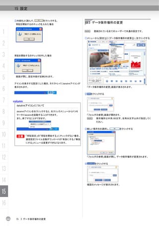 15 設定


           ③内容をよく読んで、        をクリックする。
            常駐を開始するのチェックを入れた場合
                                                    15.3 データ保存場所の変更


1                                                   N       登録されている全てのユーザーで共通の設定です。


                                                    ①メニューから[設定(S)]-[データ保存場所の変更(D)...]をクリックする

2
3          常駐を開始するのチェックを外した場合




4
5           画面が閉じ、設定内容が反映されます。


           アイコンを表示する設定にした場合、タスクトレイにdatalinkアイコンが

6
           表示されます。                                      「データ保存場所の変更」画面が表示されます。


                                                    ②    をクリックする


7          column
             datalinkアイコンについて

8            datalinkアイコンを右クリックすると、右クリックメニューからドコモ
             ケータイdatalinkを起動することができます。                  「フォルダの参照」画面が開きます。
             また、終了することができます。                            N    保存場所は半角100文字、全角50文字以内で指定してく

9                                                            ださい。


                                                    ③新しい保存先を選択し、         をクリックする


10           B
             B      「常駐設定」の「常駐を開始する」にチェックがない場合、
                    通信設定ファイル自動ダウンロードの「有効にする」「無効
                    にする」メニューは変更ができなくなります。
11
12                                                      「フォルダの参照」画面が閉じ、データ保存場所が変更されます。


                                                    ④       をクリックする

13
14                                                      確認のメッセージが表示されます。


15
16

     260    15. 3 データ保存場所の変更
 