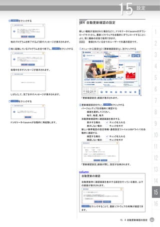 ⑤       をクリックする
                                                                    15             設定


                                            15.4 自動更新確認の設定

                                            新しい機能が追加された場合などに、ドコモケータイdatalinkのダウン
                                            ロードサイトから、最新ソフトウェアを自動的にダウンロードすることに
                                                                                              1
                                            より、常に最新の状態で使用できます。
    他のプログラムを終了するよう促すメッセージが表示されます。           N      登録されている全てのユーザーで共通の設定です。
                                                                                              2
⑥他に起動しているプログラムを全て終了し、             をクリックする   ①メニューから[設定(S)]-[更新確認設定(U)...]をクリックする


                                                                                              3

    処理中を示すメッセージが表示されます。
                                                                                              4
                                                                                              5
                                                                                              6
 しばらくして、完了を示すメッセージが表示されます。
                                             「更新確認設定」画面が表示されます。
⑦       をクリックする
                                            ②更新確認設定を行い、         をクリックする
                                                                                              7
                                             バージョンアップを自動的に確認する：
                                                頻度を選択してください。
                                                毎日、毎週、毎月
                                                                                              8
                                             自動更新確認時に確認画面を表示する；
    ドコモケータイdatalinkが自動的に再起動します。                 表示する場合：
                                                表示しない場合：
                                                               チェックを入れる
                                                               チェックを外す                        9
                                             新しい携帯電話の設定情報・通信設定ファイル(USBドライバ)を自
                                             動的に確認する；
                                                確認する場合：        チェックを入れる                   10
                                                確認しない場合：       チェックを外す


                                                                                          11
                                                                                          12
                                             「更新確認設定」画面が閉じ、設定が反映されます。


                                            column                                        13
                                             自動更新の確認

                                             自動更新時に確認画面を表示する設定を行っている場合、以下
                                             の画面が表示されます。
                                                                                          14
                                                                                          15
                                                     をクリックすることで、最新ソフトウェアの有無が確認でき
                                                                                          16
                                             ます。



                                                                     15. 4 自動更新確認の設定    261
 