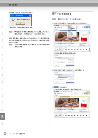 15 設定


           ④内容をよく読んで、「OK」をクリックする
                                              15.7 スキンを選択する


1                                             N      登録されているユーザー毎に設定します。


                                              ①メニューから[設定(S)]-[スキンの設定(K)...]をクリックする

2          画面が閉じ、設定内容が反映されます。


           N   「常駐設定」の「常駐を開始する」にチェックを入れいている
3              場合、常駐サービス開始メッセージは表示されません。


           以降、携帯電話を接続すると、ログイン時のユーザー選択画面が表

4          示されず、携帯電話に対応したユーザーのログイン画面が表示され
           るようになります。
           N   ユーザーを複数登録している場合は、ユーザー選択画面が

5              表示されます。




6
                                                  「スキンの設定」画面が表示されます。




7
8                                             ②スキン名称をプルダウンリストボックスから選択する



9
10
                                              ③      をクリックする
11                                             「スキンの設定」画面が閉じ、設定が反映されます。




12
13
14
15
16

     264   15. 7 スキンを選択する
 