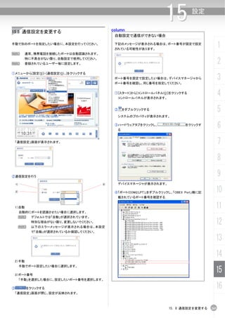 column
                                                                   15          設定


15.8 通信設定を変更する
                                             自動設定で通信ができない場合

手動で別のポートを指定したい場合に、本設定を行ってください。               下記のメッセージが表示される場合は、ポート番号が固定で設定
                                             されている可能性があります。
                                                                                             1
N          通常、携帯電話を接続したポートは自動認識されます。


N
           特に不具合がない限り、自動設定で使用してください。
           登録されているユーザー毎に設定します。                                                               2
①メニューから[設定(S)]-[通信設定(O)...]をクリックする
                                             ポート番号を固定で設定したい場合は、デバイスマネージャから
                                             ポート番号を確認し、同じ番号を指定してください。
                                                                                             3
                                             ①[スタート]から[コントロールパネル(C)]をクリックする
                                              コントロールパネルが表示されます。
                                                                                             4
                                             ②       をダブルクリックする                              5
                                              システムのプロパティが表示されます。

                                             ③ハードウェアタブをクリックし、
                                                 る
                                                                            をクリックす
                                                                                             6
 「通信設定」画面が表示されます。                                                                            7
                                                                                             8
②通信設定を行う                                                                                     9
    1)                                 3)     デバイスマネージャが表示されます。

    2)                                       ④「ポート(COMとLPT)」をダブルクリックし、「OBEX Port」横に記     10
                                              載されているポート番号を確認する


 1）自動                                                                                    11
         自動的にポートを認識させたい場合に選択します。
         N   デフォルトでは「自動」が選択されています。


         N
             特別な理由がない限り、変更しないでください。
             以下のエラーメッセージが表示される場合は、本設定
                                                                                         12
             で「自動」が選択されているか確認してください。

                                                                                         13
                                                                                         14
 2）手動
         手動でポート設定したい場合に選択します。

 3）ポート番号
                                                                                         15
         「手動」を選択した場合に、設定したいポート番号を選択します。

③          をクリックする                                                                       16
 「通信設定」画面が閉じ、設定が反映されます。



                                                                     15. 8 通信設定を変更する   265
 