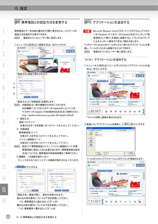 15 設定


            15.9 携帯電話との認証方式を変更する                                                   15.10 アプリケーションを追加する


1           携帯電話とデータの読み書きを行う際に表示される、パスワードの
            認証方式を設定する事ができます。
                                                                                   B     Microsoft Windows Vistaで[スタート]-[プログラム]-[ドコモケ
                                                                                         ータイdatalink]-[ドコモケータイdatalink]を右クリックして「管
            N       登録されているユーザー毎に設定します。                                                  管理者として実行」を選択し起動すると、ドラッグ＆ドロップ

2           ①メニューから[設定(S)]-[認証方式(R)...]をクリックする
                                                                                         によるインポート操作ができない場合があります。
                                                                                   ドコモケータイdatalinkのツールボックスに様々なアプリケーションを登
                                                                                   録し、ツールボックスから起動することができます。
                                                                                   N     登録されているユーザー毎に設定します。
3
                                                                                   15.10.1 アプリケーションを追加する

4                                                                                  ①メニューから[設定(S)]-[ツールボックス(T)]-[アプリケーションの追
                                                                                    加(U)...]をクリックする

                「認証方式」画面が表示されます。
5
           1)

6          2)

           3)


7           「毎回入力」か「自動認証」を選択します。
            N 自動認証は一部の機種のみ対応しております。
                   対応機種についてはドコモケータイdatalinkホームページの
8                  「ドコモケータイdatalink FOMA端末対応状況」をご参照ください。
                   (http://datalink.nttdocomo.co.jp/data/diff/datalink_diff.pdf)
                                                                                    「ファイルを開く」画面が表示されます。
                1）毎回入力

9                認証パスワード：
                  任意の4文字（半角英数）のパスワードを入力してください。
                                                                                   ②登録したいアプリケーションを選択し、                をクリックする

                2) 自動認証

10               携帯側認証コード：
                  任意の4～8文字のパスワードを入力して下さい。
                 パソコン側認証コード：

11                任意の4～8文字のパスワードを入力して下さい。
            N 設定した「携帯側認証コード」、「パソコン側認証コード」を携
                   帯電話側に設定しておく必要があります。携帯電話側の設定
                   方法については、携帯電話の取扱説明書をご参照ください。
12              3)接続時、この画面を表示しない：
                 チェックを入れておくことでこの画面が表示されなくなります。
                                                                                    ツールボックスにアプリケーションのアイコンが登録されます。



13          ②        をクリックする




14
15
                「認証方式」画面が閉じ、設定が反映されます。
                読み込み時の操作については下記を参照してください。
16               ・「2.2 携帯電話から読み込む」(C p.30)
                書き込み時の操作については下記を参照してください。
                 ・「2.3 携帯電話へ書き込む」(C p.34)


     266        15. 9 携帯電話との認証方式を変更する
 