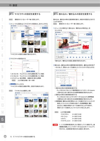 15 設定


           15.12 マイピクチャの設定を変更する                      15.13 読み込み／書き込みの設定を変更する


1          N        登録されているユーザー毎に設定します。              読み込み、書き込み時の注意事項の表示、非表示の設定などを行う
                                                     ことができます。
           ①メニューから[設定(S)]-[マイピクチャの設定(P)...]をクリックする   N    登録されているユーザー毎に設定します。

2                                                    ①メニューから[設定(S)]-[読み込み／書き込みの設定(W)...]を
                                                      クリックする


3
4
5
6
               「マイピクチャの設定」画面が表示されます。


           ②マイピクチャの設定を行う
                                                      「読み込み／書き込みの設定」画面が表示されます。
7              1)

               2)                                    ②読み込み、書き込み時の注意事項の表示設定と、書き込み時の各デ
                                                      ータに対して、警告メッセージを表示したいファイルサイズを入力する

8              3)


                                                                                      1)
            1）大132x158 : サムネイルに大きな画像を使いたい場合
                                                                                      2)
9           2）小104x122 : サムネイルに小さな画像を使いたい場合
            3）スライドショー表示間隔 : 画像を切り替える間隔
                    N   入力可能な秒数：1秒～30秒                                                3)


10         ③        をクリックする
            「マイピクチャの設定」画面が閉じ、設定が反映されます。
                                                      1）読み込み時の注意事項を表示する

11         N        「小104x122」を選択した例：                   チェックを入れておくことで携帯電話からドコモケータイdatalink
                                                         に読み込むときに表示される注意事項画面が表示されます。
                                                      2）書き込み時の注意事項を表示する


12
                                                         チェックを入れておくことでドコモケータイdatalinkから携帯電話
                                                         に書き込むときに表示される注意事項画面が表示されます。
                                                      3）携帯電話に書き込み時の警告メッセージを表示するファイルサイズ
                                                         設定したファイルサイズを超える各データを携帯電話に書き
13                                                       込もうとした場合の警告メッセージを表示することができます。
                                                         警告メッセージを表示したいファイルサイズを入力します。


14                                                    N     入力可能な範囲：
                                                            ・マイピクチャ：    0～2097151KB
                                                            ・iモーション：    0～2097151KB

15                                                          ・メロディ：      0～2097151KB
                                                            ・マイドキュメント： 0～2097151KB

                                                     B    1）、2）で注意事項を表示しない設定にしていた場合でも、違

16                                                        う機種を接続したり、ドコモケータイdatalinkのバージョンアッ
                                                          プを行うと、注意事項が表示される設定に戻ります。




     268    15. 12 マイピクチャの設定を変更する
 