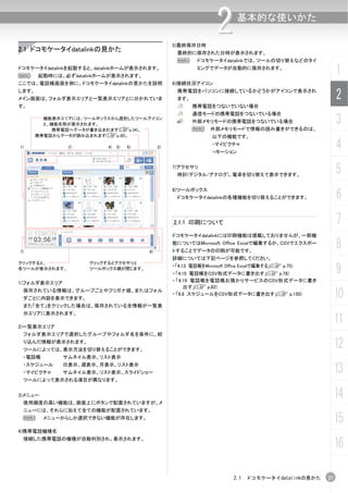 5)最終保存日時
                                                                    2       基本的な使いかた


2.1 ドコモケータイdatalinkの見かた                             最終的に保存された日時が表示されます。
                                                    N       ドコモケータイdatalinkでは、ツールの切り替えなどのタイ
ドコモケータイdatalinkを起動すると、datalinkホームが表示されます。
N      起動時には、必ずdatalinkホームが表示されます。
                                                            ミングでデータが自動的に保存されます。
                                                                                                          1
ここでは、電話帳画面を例に、ドコモケータイdatalinkの見かたを説明               6)接続状況アイコン
します。
メイン画面は、フォルダ表示エリアと一覧表示エリアとに分かれていま
                                                    携帯電話をパソコンに接続しているかどうかがアイコンで表示され
                                                    ます。                                                   2
す。                                                        携帯電話をつないでいない場合
                                                          通信モードの携帯電話をつないでいる場合
         機能表示エリアには、ツールボックスから選択したツールアイコン
         と、機能名称が表示されます。
                                                          外部メモリモードの携帯電話をつないでいる場合
                                                          N      外部メモリモードで情報の読み書きができるのは、
                                                                                                          3
           携帯電話へデータが書き込まれます(Cp.34)。
       携帯電話からデータが読み込まれます(Cp.30)。                                  以下の機能です。

1)             3)         4)   5)   6)        2)
                                                                  ・マイピクチャ
                                                                  ・iモーション
                                                                                                          4
                                                   7)アクセサリ
                                                    時計(デジタル/アナログ)、電卓を切り替えて表示できます。
                                                                                                          5
                                                                                                          6
                                                   8)ツールボックス
                                                    ドコモケータイdatalinkの各種機能を切り替えることができます。




                                                   2.1.1 印刷について                                           7
                                                   ドコモケータイdatalinkには印刷機能は搭載しておりませんが、一部機


7)                                       8)
                                                   能についてはMicrosoft Office Excelで編集するか、CSVでエクスポー
                                                   トすることでデータの印刷が可能です。
                                                                                                          8
                                                   詳細については下記ページを参照してください。
クリックすると、            クリックするとアクセサリと
各ツールが表示されます。        ツールボックス欄が閉じます。
                                                   ・「4.13 電話帳をMicrosoft Office Excelで編集する」(C p.75)
                                                   ・ 「4.15 電話帳をCSV形式データに書き出す」(C p.78)                     9
1)フォルダ表示エリア                                        ・ 「4.19 電話帳を電話帳お預かりサービスのCSV形式データに書き
                                                         出す」(C p.82)
 保存されている情報は、グループごとやフリガナ順、またはフォル
 ダごとに内容を表示できます。
                                                   ・ 「6.6 スケジュールをCSV形式データに書き出す」(C p.150)
                                                                                                          10
 また「全て」をクリックした場合は、保存されている全情報が一覧表
 示エリアに表示されます。

2)一覧表示エリア
                                                                                                          11
 フォルダ表示エリアで選択したグループやフォルダ名を条件に、絞
 り込んだ情報が表示されます。
 ツールによっては、表示方法を切り替えることができます。
                                                                                                          12
 ・電話帳         サムネイル表示、リスト表示
 ・スケジュール
 ・マイピクチャ
              日表示、週表示、月表示、リスト表示
              サムネイル表示、リスト表示、スライドショー                                                                       13
 ツールによって表示される項目が異なります。


3)メニュー
 使用頻度の高い機能は、画面上にボタンで配置されていますが、メ
                                                                                                          14
 ニューには、それらに加えて全ての機能が配置されています。
 N       メニューからしか選択できない機能が存在します。
                                                                                                          15
4)携帯電話機種名

                                                                                                          16
 接続した携帯電話の機種が自動判別され、表示されます。




                                                                          2.1 ドコモケータイdatalinkの見かた    27
 
