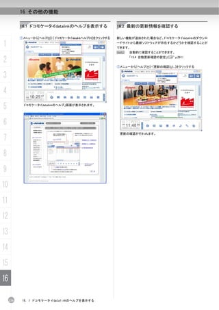 16 その他の機能

           16.1 ドコモケータイdatalinkのヘルプを表示する                     16.2 最新の更新情報を確認する

           ①メニューから[ヘルプ(H)]-[ ドコモケータイdatalinkヘルプ(H)]をクリックする   新しい機能が追加された場合など、ドコモケータイdatalinkのダウンロ

1                                                            ードサイトから最新ソフトウェアが存在するかどうかを確認することが
                                                             できます。
                                                             N    自動的に確認することができます。

2                                                                 「15.4 自動更新確認の設定」(C p.261)


                                                             ①メニューから[ヘルプ(H)]-[更新の確認(U)...]をクリックする


3
4
5            ドコモケータイdatalinkのヘルプ」画面が表示されます。




6
                                                              更新の確認が行われます。
7
8
9
10
11
12
13
14
15
16

     270    16. 1 ドコモケータイdatalinkのヘルプを表示する
 