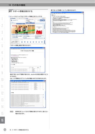16 その他の機能

                                                 最下位には「商標について」が表示されます。
           16.5 サポート情報を表示する

           ①メニューから[ヘルプ(H)]-[サポート情報(S)]をクリックする

1
2
3
4
5           「サポート情報」画面が表示されます。




6
7
8
9           画面下部にはログ情報が表示され、datalinkの状態を確認すること
            ができます。
            なお、ログ情報はログファイル内の最後100行分が表示されます。
10
11
12
13
14
            N    使用状況によってはログ情報の表示が100行に満たない

15               場合があります。




16

     272    16. 5 サポート情報を表示する
 