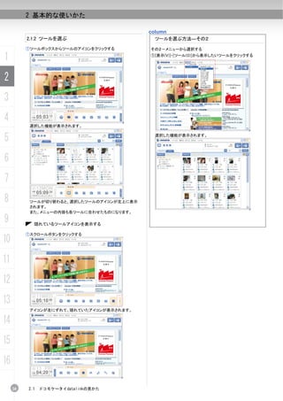 2 基本的な使いかた

                                           column
          2.1.2 ツールを選ぶ                       ツールを選ぶ方法―その２

          ①ツールボックスからツールのアイコンをクリックする        その２－メニューから選択する

1                                          ①[表示(V)]-[ツール(O)]から表示したいツールをクリックする




2
3
4
           選択した機能が表示されます。


5                                           選択した機能が表示されます。




6
7
8          ツールが切り替わると、選択したツールのアイコンが左上に表示
           されます。
           また、メニューの内容も各ツールに合わせたものになります。

9           隠れているツールアイコンを表示する

          ①スクロールボタンをクリックする
10
11
12
13
           アイコンが左にずれて、隠れていたアイコンが表示されます。

14
15
16

     28   2.1   ドコモケータイdatalinkの見かた
 