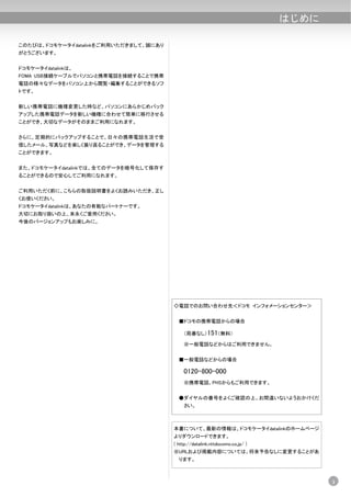 はじめに

このたびは、ドコモケータイdatalinkをご利用いただきまして、誠にあり
がとうございます。


ドコモケータイdatalinkは、
FOMA USB接続ケーブルでパソコンと携帯電話を接続することで携帯
電話の様々なデータをパソコン上から閲覧・編集することができるソフ
トです。


新しい携帯電話に機種変更した時など、パソコンにあらかじめバック
アップした携帯電話データを新しい機種に合わせて簡単に移行させる
ことができ、大切なデータがそのままご利用になれます。


さらに、定期的にバックアップすることで、日々の携帯電話生活で受
信したメール、写真などを楽しく振り返ることができ、データを管理する
ことができます。


また、ドコモケータイdatalinkでは、全てのデータを暗号化して保存す
ることができるので安心してご利用になれます。


ご利用いただく前に、こちらの取扱説明書をよくお読みいただき、正し
くお使いください。
ドコモケータイdatalinkは、あなたの有能なパートナーです。
大切にお取り扱いの上、末永くご愛用ください。
今後のバージョンアップもお楽しみに。




                                        ◇電話でのお問い合わせ先＜ドコモ インフォメーションセンター＞


                                          ■ドコモの携帯電話からの場合

                                            （局番なし）151（無料）

                                            ※一般電話などからはご利用できません。


                                          ■一般電話などからの場合

                                            0120-800-000
                                            ※携帯電話、PHSからもご利用できます。


                                          ●ダイヤルの番号をよくご確認の上、お間違いないようおかけくだ
                                            さい。



                                        本書について、最新の情報は、ドコモケータイdatalinkのホームページ
                                        よりダウンロードできます。
                                        ( http://datalink.nttdocomo.co.jp/ )
                                        ※URLおよび掲載内容については、将来予告なしに変更することがあ
                                          ります。



                                                                                      3
 