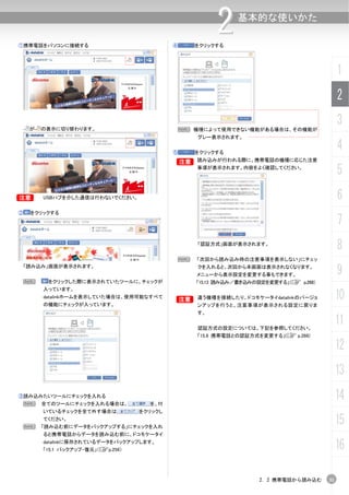 ①携帯電話をパソコンに接続する                              ④
                                                          2
                                                     をクリックする
                                                                基本的な使いかた




                                                                                               1
                                                                                               2

     が   の表示に切り替わります。                            N 機種によって使用できない機能がある場合は、その機能が
                                                                                               3
                                                     グレー表示されます。


                                             ⑤       をクリックする
                                                                                               4
                                             B       読み込みが行われる際に、携帯電話の機種に応じた注意
                                                     事項が表示されます。内容をよく確認してください。
                                                                                               5
B        USBハブを介した通信は行わないでください。                                                                6
②    をクリックする
                                                                                               7
                                                     「認証方式」画面が表示されます。
                                                                                               8
                                                 N   「次回から読み込み時の注意事項を表示しない」にチェッ
    「読み込み」画面が表示されます。                                 クを入れると、次回から本画面は表示されなくなります。
                                                     メニューから表示設定を変更する事もできます。                    9
 N        をクリックした際に表示されていたツールに、チェックが                 「15.13 読み込み／書き込みの設定を変更する」（C p.268）
         入っています。
         datalinkホームを表示していた場合は、使用可能なすべて
         の機能にチェックが入っています。
                                             B       違う機種を接続したり、ドコモケータイdatalinkのバージョ           10
                                                     ンアップを行うと、注意事項が表示される設定に戻りま
                                                     す。


                                                     認証方式の設定については、下記を参照してください。
                                                                                               11
                                                     「15.9 携帯電話との認証方式を変更する」(C p.266)

                                                                                               12
                                                                                               13
③読み込みたいツールにチェックを入れる
 N       全てのツールにチェックを入れる場合は、          を、付
                                                                                               14
         いているチェックを全て外す場合は           をクリックし


 N
         てください。
         「読み込む前にデータをバックアップする」にチェックを入れ
                                                                                               15
         ると携帯電話からデータを読み込む前に、ドコモケータイ
         datalinkに保存されているデータをバックアップします。
         「15.1 バックアップ・復元」（Cp.256）                                                              16

                                                                      2. 2 携帯電話から読み込む     31
 