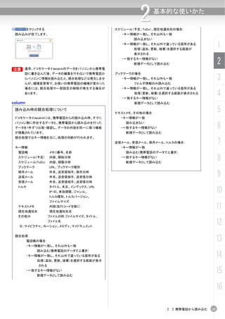 ⑩        をクリックする
                                                     2      基本的な使いかた

                                            スケジュール（予定、ToDo）、現在地通知先の場合：
    読み込みが完了します。                               ・キー情報が一致し、それ以外も一致
                                                   読み込まない
                                              ・キー情報が一致し、それ以外で違っている箇所がある
                                                   処理（追加、更新、破棄）を選択する画面が
                                                                                      1
                                                   表示される
                                              ・一致するキー情報がない
                                                   新規データとして読み込む                       2
B
B      通常、ドコモケータイdatalinkのデータをパソコンから携帯電
       話に書き込んだ後、データの編集を行わないで携帯電話か           ブックマークの場合：
       らパソコンに情報を読み込むと、競合処理などは発生しませ
       んが、機種変更等で、お使いの携帯電話の機種が変わった
                                              ・キー情報が一致し、それ以外も一致
                                                   フォルダ情報のみ読み込む
                                                                                      3
       場合には、競合処理や一部設定の解除が発生する場合が              ・キー情報が一致し、それ以外で違っている箇所がある
       あります。                                       処理（更新、破棄）を選択する画面が表示される
                                              ・一致するキー情報がない
                                                                                      4
column                                             新規データとして読み込む

    読み込み時の競合処理について
                                            テキストメモ、その他の場合：
                                                                                      5
    ドコモケータイdatalinkには、携帯電話からの読み込み時、すでに        ・キー情報が一致

                                                                                      6
    パソコン側に存在するデータと、携帯電話から読み込みを行った               読み込まない
    データを1件ずつ比較・確認し、データの内容を同一に保つ機能             ・一致するキー情報がない
    が搭載されています。                                  新規データとして読み込む
    競合処理ではキー情報を元に、処理の判断が行われます。


    キー情報：
                                            送信メール、受信メール、保存メール、トルカの場合：
                                              ・キー情報が一致
                                                                                      7
     電話帳             メモリ番号、名前                   読み込む(携帯電話のデータで上書き)
     スケジュール(予定)
     スケジュール(ToDo)
                     内容、開始日時
                     内容、期限日時
                                              ・一致するキー情報がない
                                                新規データとして読み込む
                                                                                      8
     ブックマーク          URL、ブックマーク種別
     保存メール
     送信メール
                     件名、送受信相手、保存日時
                     件名、送受信相手、送受信日時                                                   9
     受信メール           件名、送受信相手、送受信日時
     トルカ             タイトル、本文、インデックス、URL
                     IP-ID、有効期限、ジャンル、                                                 10
                     トルカ種別、トルカバージョン、
                     ファイルサイズ
     テキストメモ
     現在地通知先
                     内容(改行コードを除く)
                     現在地通知先名
                                                                                      11
     その他※            ファイル日時､ファイルサイズ、タイトル、
                     ファイル名
     ※：マイピクチャ、iモーション、メロディ、マイドキュメント
                                                                                      12
    競合処理：
           電話帳の場合：                                                                    13
           ・キー情報が一致し、それ以外も一致
              読み込む(携帯電話のデータで上書き)
           ・キー情報が一致し、それ以外で違っている箇所がある
              処理（追加、更新、破棄）を選択する画面が表示
                                                                                      14
               される
           ・一致するキー情報がない
              新規データとして読み込む
                                                                                      15
                                                                                      16

                                                               2. 2 携帯電話から読み込む   33
 