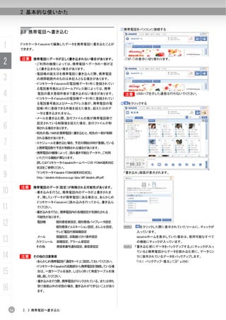 2 基本的な使いかた


                                                                                  ①携帯電話をパソコンに接続する
          2.3 携帯電話へ書き込む


1         ドコモケータイdatalinkで編集したデータを携帯電話に書き込むことが
          できます。


          B
2         B   携帯電話にデータが正しく書き込まれない場合があります。
                  ・ご利用の機種によっては、携帯電話へデータの一部が正
                                                                                       が   の表示に切り替わります。


                  しく書き込まれない場合があります。
                  ・電話帳の誕生日を携帯電話に書き込んだ際、携帯電話
3                 の期間範囲外のものは未記入となる場合があります。
                  ・ドコモケータイdatalinkの電話帳データ1件に登録されてい
                  る電話番号数およびメールアドレス数によっては、携帯

4                 電話の最大登録件数まで書き込めない場合があります。
                  ・ドコモケータイdatalinkの電話帳データ1件に登録されてい
                                                                                      B USBハブを介した通信は行わないでください。
                                                                                      B


                  る電話番号数およびメールアドレス数が、携帯電話の電                                       ②    をクリックする

5                 話帳1件に登録できる件数を超えた場合、超えた分のデ
                  ータは書き込まれません。
                  ・メールを書き込む際、添付ファイルの数が携帯電話側で

6
                  設定されている制限値を超えた場合、添付ファイルが削
                  除される場合があります。
                  ・宛先の長いSMSを携帯電話に書き込むと、宛先の一部が削除
                  される場合があります。
7                 ・スケジュールを書き込む場合、予定の開始日時が重複している
                  と携帯電話側で予定が削除される場合があります。
                  ・携帯電話の機種によって、読み書き可能なデータや、ご利用

8                 いただける機能が異なります。
                  詳しくはドコモケータイdatalinkホームページの FOMA端末対応
                  状況をご参照ください。

9                 「ドコモケータイdatalink FOMA端末対応状況」
                  (http://datalink.nttdocomo.co.jp/data/diff/datalink_diff.pdf)
                                                                                      「書き込み」画面が表示されます。



          B   携帯電話のデータ（設定）が削除される可能性があります。
10                ・書き込みを行うと、携帯電話内のデータが上書きされま
                  す。残したいデータが携帯電話にある場合は、あらかじめ
                  ドコモケータイdatalinkに読み込みを行ってから、書き込ん
11                でください。
                  ・書き込みを行うと、携帯電話内の各種設定が初期化される
                  可能性があります。

12                電話帳              個別着信音設定、個別着信バイブレータ設定
                                   個別着信イルミネーション設定、おしらせ設定、                             N     をクリックした際に表示されていたツールに、チェックが
                                   テレビ電話代替画像設定                                             入っています。

13                メール
                  スケジュール
                                   保護設定、自動振り分け条件設定
                                   画像設定、アラーム音設定
                                                                                           datalinkホームを表示していた場合は、使用可能なすべて
                                                                                           の機能にチェックが入っています。
                  その他              発信者番号通知設定、着信音設定                                    N    「書き込む前にデータをバックアップする」にチェックが入っ
                                                                                           ていると携帯電話からデータを読み込む前に、データリン
14        B   その他の注意事項
                  ・あらかじめ携帯電話を「通信モード」に設定しておいてください。
                                                                                           クに保存されているデータをバックアップします。
                                                                                           「15.1 バックアップ・復元」（C p.256）
                  ・ドコモケータイdatalinkの起動前から携帯電話を接続している場

15                合は、一度ケーブルを抜き、しばらく待って再度ケーブルを接
                  続し直してください。
                  ・書き込みを行う際、携帯電話がロックされている、または待ち

16                受け画面以外の状態の場合、書き込みができないことがあり
                  ます。




     34   2. 3 携帯電話へ書き込む
 
