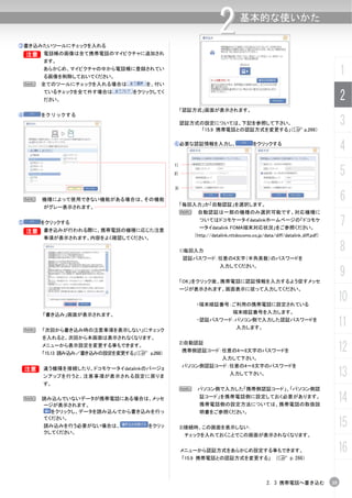 ③書き込みたいツールにチェックを入れる
                                                                 2          基本的な使いかた


    B 電話帳の画像は全て携帯電話のマイピクチャに追加され
    B
        ます。
        あらかじめ、マイピクチャの中から電話帳に登録されてい
        る画像を削除しておいてください。
                                                                                                                           1
    N   全てのツールにチェックを入れる場合は           を、付い
        ているチェックを全て外す場合は
        ださい。
                                 をクリックしてく
                                                                                                                           2
                                                  「認証方式」画面が表示されます。
④       をクリックする
                                                  認証方式の設定については、下記を参照して下さい。
                                                       「15.9 携帯電話との認証方式を変更する」（C p.266）
                                                                                                                           3
                                             ⑥必要な認証情報を入力し、                        をクリックする
                                                                                                                           4
                                             1)
                                             2)                                                                            5
                                             3)

    N   機種によって使用できない機能がある場合は、その機能
                                                  「毎回入力」か「自動認証」を選択します。
                                                                                                                           6
        がグレー表示されます。
                                                  N    自動認証は一部の機種のみ選択可能です。対応機種に

⑤       をクリックする
                                                        ついてはドコモケータイdatalinkホームページの「ドコモケ
                                                        ータイdatalink FOMA端末対応状況」をご参照ください。
                                                                                                                           7
    B   書き込みが行われる際に、携帯電話の機種に応じた注意
                                                      （http://datalink.nttdocomo.co.jp/data/diff/datalink_diff.pdf）
        事項が表示されます。内容をよく確認してください。

                                                  1)毎回入力                                                                   8
                                                  認証パスワード：任意の4文字（半角英数）のパスワードを
                                                                  入力してください。


                                                  「OK」をクリック後、携帯電話に認証情報を入力するよう促すメッセ
                                                                                                                           9
                                                  ージが表示されます。画面表示に従って入力してください。


                                                       ・端末暗証番号：ご利用の携帯電話に設定されている
                                                                                                                           10
                                                                        端末暗証番号を入力します。
        「書き込み」画面が表示されます。


 N      「次回から書き込み時の注意事項を表示しない」にチェック
                                                       ・認証パスワード：パソコン側で入力した認証パスワードを
                                                                          入力します。
                                                                                                                           11
        を入れると、次回から本画面は表示されなくなります。
        メニューから表示設定を変更する事もできます。
        「15.13 読み込み／書き込みの設定を変更する」（C p.268）
                                                  2)自動認証
                                                  携帯側認証コード：任意の4～8文字のパスワードを                                                 12
                                                                   入力して下さい。
                                                  パソコン側認証コード：任意の4～8文字のパスワードを
B       違う機種を接続したり、ドコモケータイdatalinkのバージョ
        ンアップを行うと、注意事項が表示される設定に戻りま
                                                                       入力して下さい。                                            13
        す。
                                                  N    パソコン側で入力した「携帯側認証コード」、「パソコン側認
    N   読み込んでいないデータが携帯電話にある場合は、メッセ
        ージが表示されます。
                                                        証コード」を携帯電話側に設定しておく必要があります。
                                                        携帯電話側の設定方法については、携帯電話の取扱説
                                                                                                                           14
          をクリックし、データを読み込んでから書き込みを行っ                     明書をご参照ください。

                                                                                                                           15
        てください。
        読み込みを行う必要がない場合は、             をクリッ         3)接続時、この画面を表示しない：
        クしてください。
                                                   チェックを入れておくことでこの画面が表示されなくなります。


                                                  メニューから認証方式をあらかじめ設定する事もできます。                                              16
                                                  「15.9 携帯電話との認証方式を変更する」（C p.266）



                                                                                         2. 3 携帯電話へ書き込む               35
 