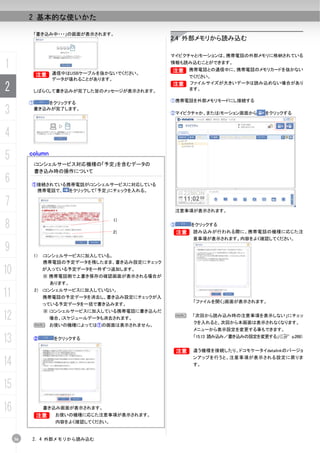2 基本的な使いかた

              「書き込み中・・・」の画面が表示されます。
                                                  2.4 外部メモリから読み込む

                                                  マイピクチャとiモーションは、携帯電話の外部メモリに格納されている

1                                                 情報も読み込むことができます。
                                                  B
                                                  B    携帯電話との通信中に、携帯電話のメモリカードを抜かない
           B
           B        通信中はUSBケーブルを抜かないでください。
                                                       でください。
                    データが壊れることがあります。

2                                                 B    ファイルサイズが大きいデータは読み込めない場合があり
           しばらくして書き込みが完了した旨のメッセージが表示されます。              ます。


          ⑦       をクリックする                         ①携帯電話を外部メモリモードにし接続する

3             書き込みが完了します。
                                                  ②マイピクチャか、またはiモーション画面から      をクリックする



4
5         column
              iコンシェルサービス対応機種の「予定」を含むデータの
              書き込み時の操作について
6         ①接続されている携帯電話がiコンシェルサービスに対応している
           携帯電話で、 をクリックして「予定」にチェックを入れる。

7
                                                   注意事項が表示されます。


8
                                      1)
                                                  ③    をクリックする
                                      2)          B     読み込みが行われる際に、携帯電話の機種に応じた注
                                                        意事項が表示されます。内容をよく確認してください。

9          1）     iコンシェルサービスに加入している。
                  携帯電話の予定データを残したまま、書き込み設定にチェック

10                が入っている予定データを一件ずつ追加します。
                  ※ 携帯電話側で上書き保存の確認画面が表示される場合が
                   あります。

11            2） iコンシェルサービスに加入していない。
                  携帯電話の予定データを消去し、書き込み設定にチェックが入
                                                        「ファイルを開く」画面が表示されます。
                  っている予定データを一括で書き込みます。


12
                  ※ iコンシェルサービスに加入している携帯電話に書き込んだ
                                                   N   「次回から読み込み時の注意事項を表示しない」にチェッ
                   場合、iスケジュールデータも消去されます。
                                                        クを入れると、次回から本画面は表示されなくなります。
              N お使いの機種によっては①の画面は表示されません。
                                                        メニューから表示設定を変更する事もできます。

13            ②     をクリックする                             「15.13 読み込み／書き込みの設定を変更する」（C p.268）


                                                  B     違う機種を接続したり、ドコモケータイdatalinkのバージョ

14
                                                        ンアップを行うと、注意事項が表示される設定に戻りま
                                                        す。



15
16            B
                  書き込み画面が表示されます。
                     お使いの機種に応じた注意事項が表示されます。
                     内容をよく確認してください。


     36   2. 4 外部メモリから読み込む
 